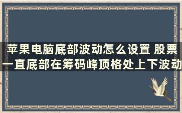 苹果电脑底部波动怎么设置 股票一直底部在筹码峰顶格处上下波动是什么原因